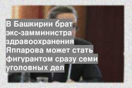 В Башкирии брат экс-замминистра здравоохранения Яппарова может стать фигурантом сразу семи уголовных дел