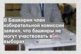 В Башкирии член избирательной комиссии заявил, что башкиры не могут участвовать в выборах