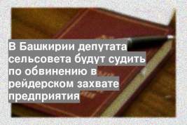 В Башкирии депутата сельсовета будут судить по обвинению в рейдерском захвате предприятия