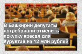 В Башкирии депутаты потребовали отменить покупку кресел для Курултая на 12 млн рублей