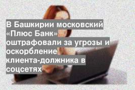 В Башкирии московский «Плюс Банк» оштрафовали за угрозы и оскорбление клиента-должника в соцсетях