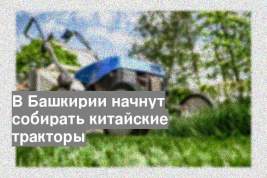 В Башкирии начнут собирать китайские тракторы