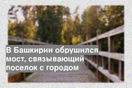 В Башкирии обрушился мост, связывающий поселок с городом