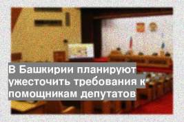 В Башкирии планируют ужесточить требования к помощникам депутатов