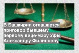 В Башкирии оглашается приговор бывшему первому вице-мэру Уфы Александру Филиппову