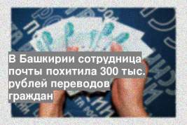 В Башкирии сотрудница почты похитила 300 тыс. рублей переводов граждан