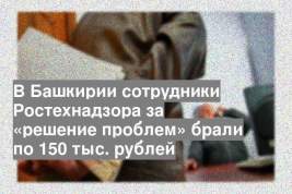 В Башкирии сотрудники Ростехнадзора за «решение проблем» брали по 150 тыс. рублей