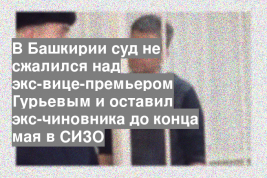 В Башкирии суд не сжалился над экс-вице-премьером Гурьевым и оставил экс-чиновника до конца мая в СИЗО