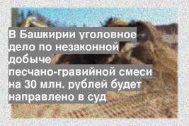 В Башкирии уголовное дело по незаконной добыче песчано-гравийной смеси на 30 млн. рублей будет направлено в суд