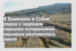 В Башкирии в Сибае рядом с чадящим серными испарениями карьером разломилась земля