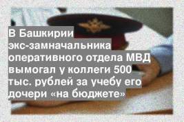 В Башкирии экс-замначальника оперативного отдела МВД вымогал у коллеги 500 тыс. рублей за учебу его дочери «на бюджете»