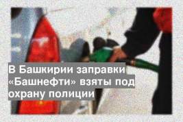 В Башкирии заправки «Башнефти» взяты под охрану полиции