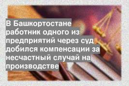 В Башкортостане работник одного из предприятий через суд добился компенсации за несчастный случай на производстве