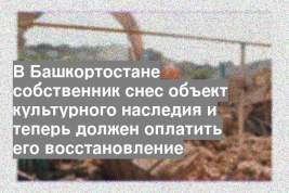 В Башкортостане собственник снес объект культурного наследия и теперь должен оплатить его восстановление