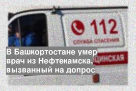В Башкортостане умер врач из Нефтекамска, вызванный на допрос