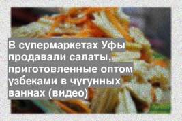 В супермаркетах Уфы продавали салаты, приготовленные оптом узбеками в чугунных ваннах (видео)