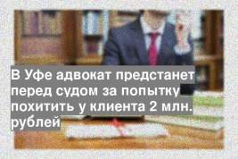 В Уфе адвокат предстанет перед судом за попытку похитить у клиента 2 млн. рублей
