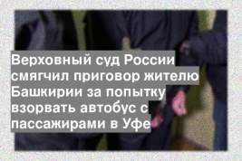 Верховный суд России смягчил приговор жителю Башкирии за попытку взорвать автобус с пассажирами в Уфе