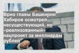 Врио главы Башкирии Хабиров осмотрел несуществующий, но «реализованный» нацпроект за миллиарды рублей