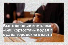 Выставочный комплекс «Башкортостан» подал в суд на городские власти