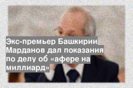 Экс-премьер Башкирии Марданов дал показания по делу об «афере на миллиард»