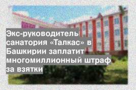 Экс-руководитель санатория «Талкас» в Башкирии заплатит многомиллионный штраф за взятки