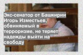 Экс-сенатор от Башкирии Игорь Изместьев, обвиняемый в терроризме, не теряет надежды выйти на свободу