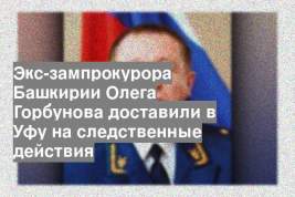 Экс-зампрокурора Башкирии Олега Горбунова доставили в Уфу на следственные действия