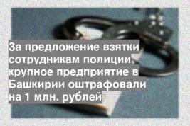 За предложение взятки сотрудникам полиции крупное предприятие в Башкирии оштрафовали на 1 млн. рублей