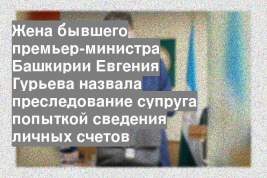 Жена бывшего премьер-министра Башкирии Евгения Гурьева назвала преследование супруга попыткой сведения личных счетов